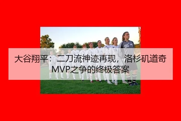 大谷翔平：二刀流神迹再现，洛杉矶道奇MVP之争的终极答案