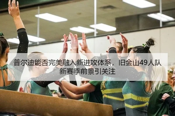 普尔迪能否完美融入新进攻体系，旧金山49人队新赛季前景引关注